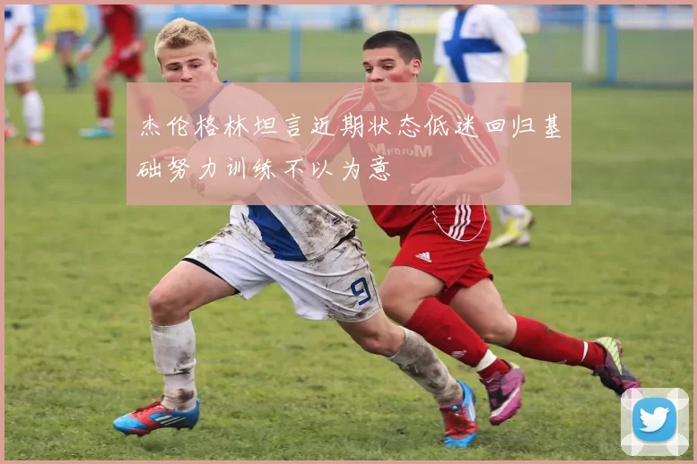 杰伦格林坦言近期状态低迷回归基础努力训练不以为意