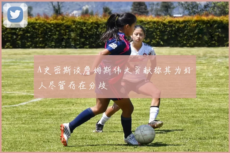 A史密斯谈詹姆斯伟大贡献称其为好人尽管存在分歧