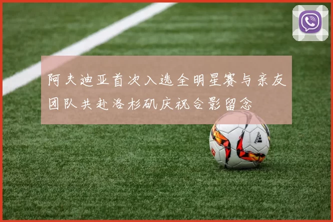 阿夫迪亚首次入选全明星赛与亲友团队共赴洛杉矶庆祝合影留念