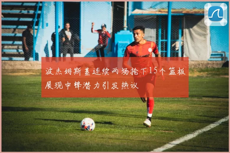 波杰姆斯基连续两场抢下15个篮板展现中锋潜力引发热议