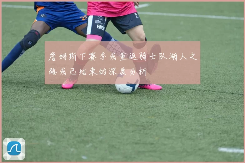 詹姆斯下赛季或重返骑士队湖人之路或已结束的深度分析