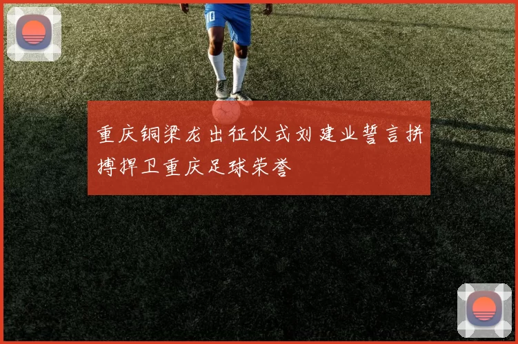 重庆铜梁龙出征仪式刘建业誓言拼搏捍卫重庆足球荣誉
