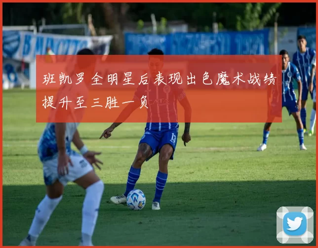 班凯罗全明星后表现出色魔术战绩提升至三胜一负