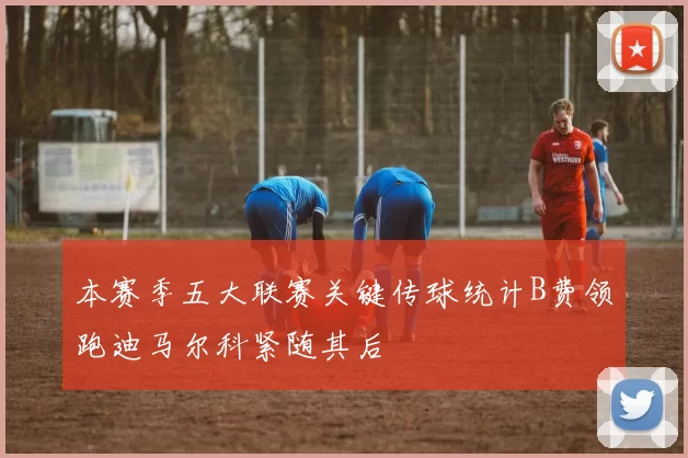 本赛季五大联赛关键传球统计B费领跑迪马尔科紧随其后