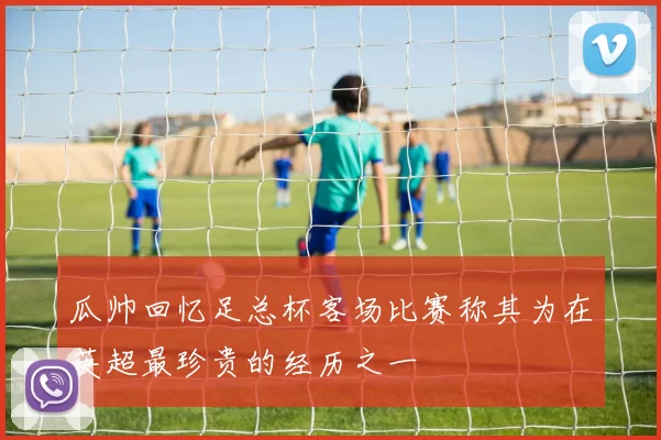 瓜帅回忆足总杯客场比赛称其为在英超最珍贵的经历之一