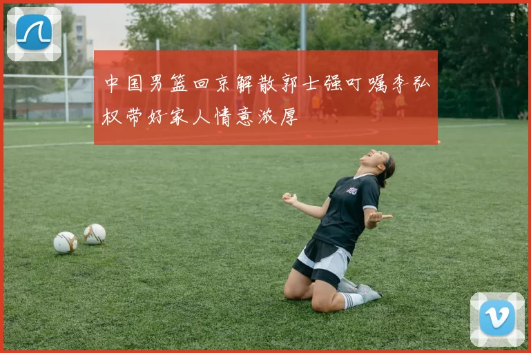 中国男篮回京解散郭士强叮嘱李弘权带好家人情意浓厚