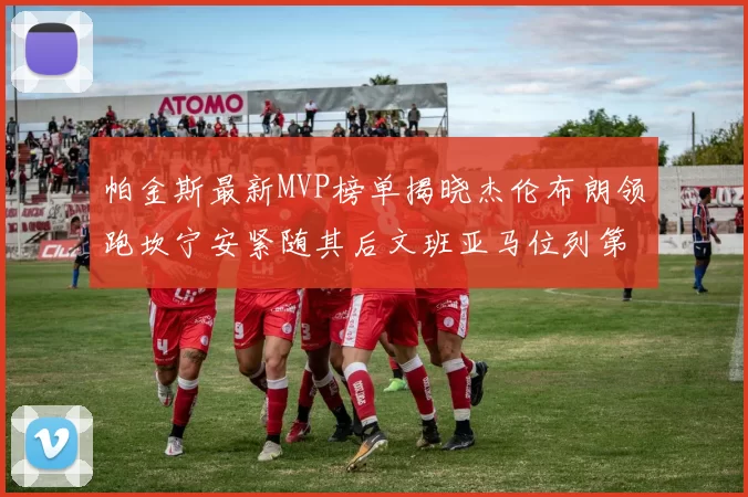 帕金斯最新MVP榜单揭晓杰伦布朗领跑坎宁安紧随其后文班亚马位列第三