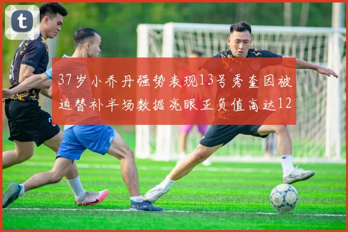 37岁小乔丹强势表现13号秀奎因被迫替补半场数据亮眼正负值高达12