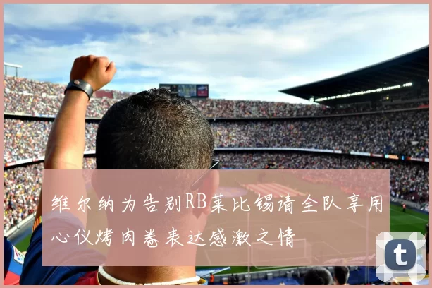 维尔纳为告别RB莱比锡请全队享用心仪烤肉卷表达感激之情