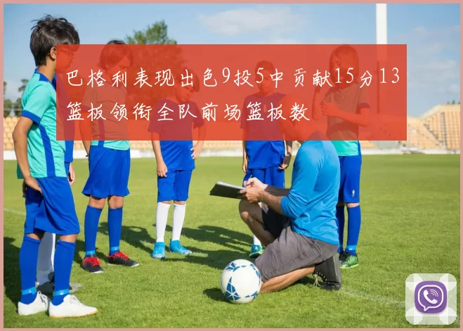 巴格利表现出色9投5中贡献15分13篮板领衔全队前场篮板数