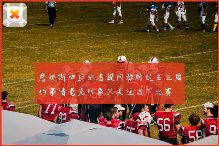 詹姆斯回应记者提问称对过去三周的事情毫无印象只关注当下比赛