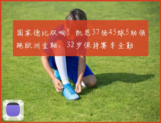 国家德比双响！凯恩37场45球5助领跑欧洲金靴，32岁保持赛季全勤