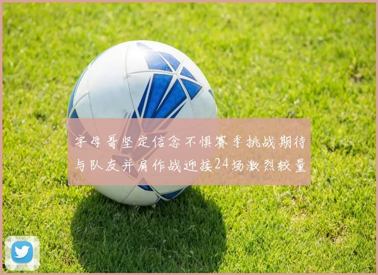 字母哥坚定信念不惧赛季挑战期待与队友并肩作战迎接24场激烈较量