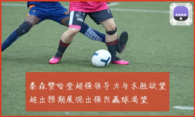 泰森赞哈登超强领导力与求胜欲望超出预期展现出强烈赢球渴望
