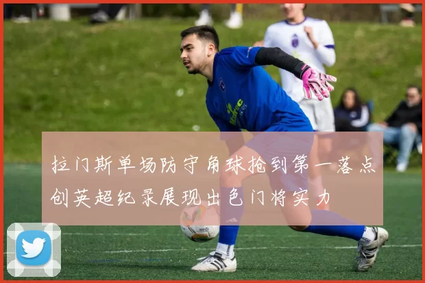 拉门斯单场防守角球抢到第一落点创英超纪录展现出色门将实力