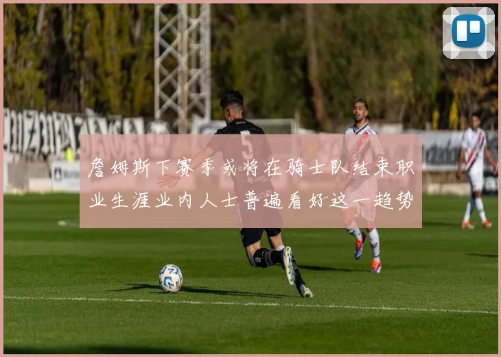 詹姆斯下赛季或将在骑士队结束职业生涯业内人士普遍看好这一趋势