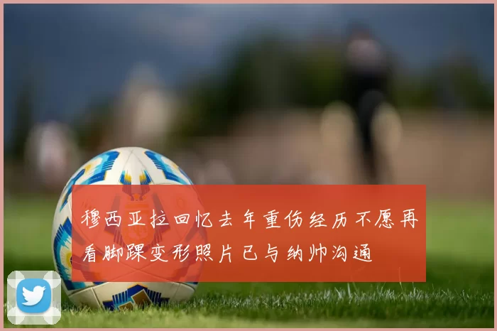 穆西亚拉回忆去年重伤经历不愿再看脚踝变形照片已与纳帅沟通