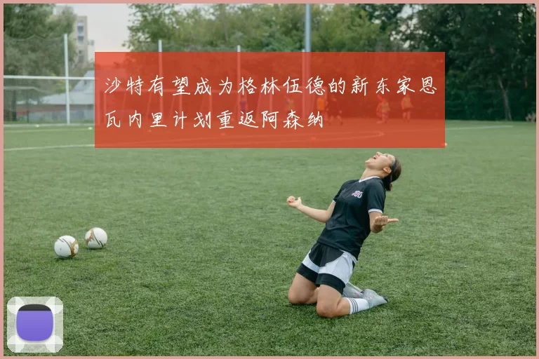 沙特有望成为格林伍德的新东家恩瓦内里计划重返阿森纳