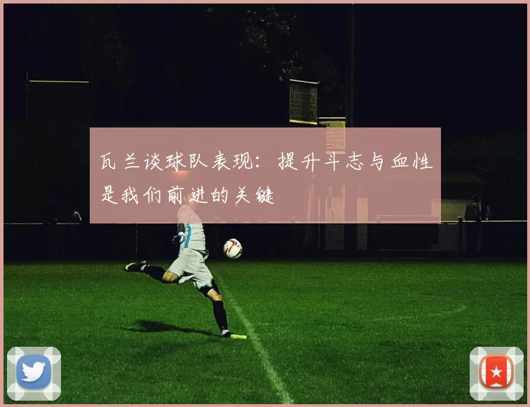 瓦兰谈球队表现：提升斗志与血性是我们前进的关键