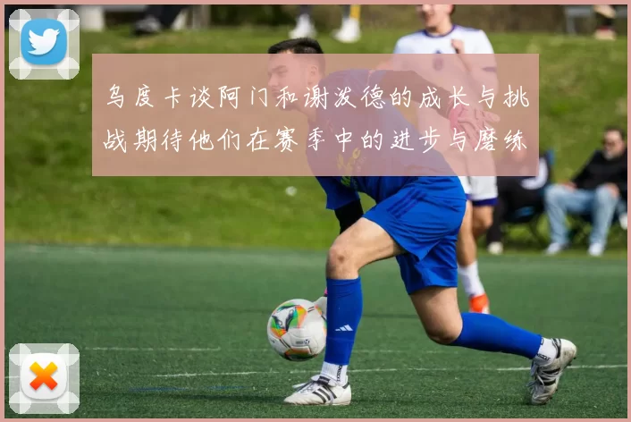 乌度卡谈阿门和谢泼德的成长与挑战期待他们在赛季中的进步与磨练