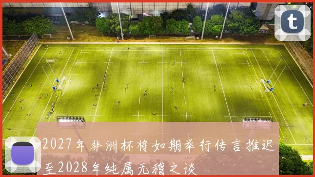 2027年非洲杯将如期举行传言推迟至2028年纯属无稽之谈