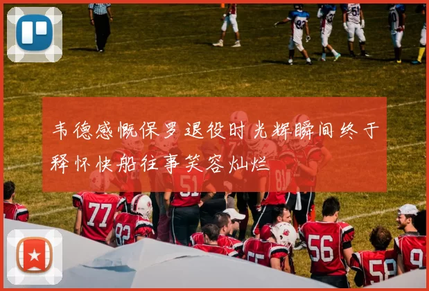 韦德感慨保罗退役时光辉瞬间终于释怀快船往事笑容灿烂