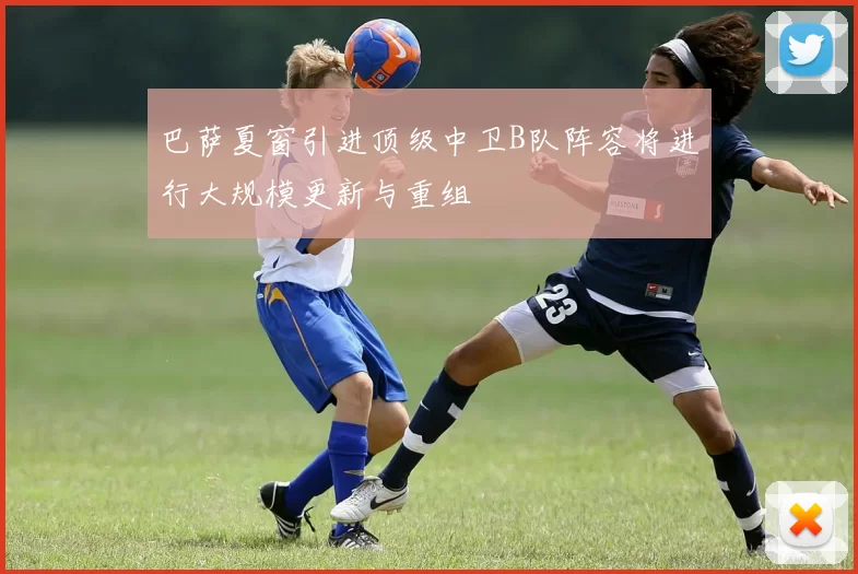 巴萨夏窗引进顶级中卫B队阵容将进行大规模更新与重组