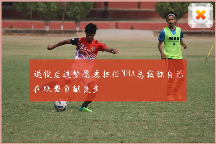 退役后追梦愿意担任NBA总裁称自己在联盟贡献良多