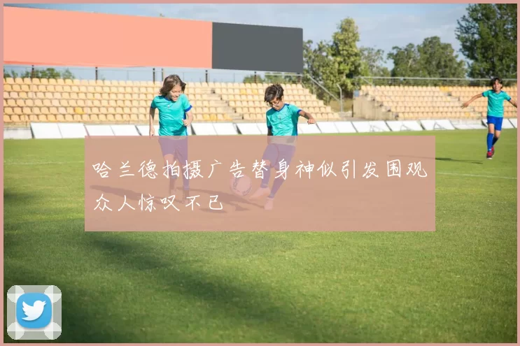 哈兰德拍摄广告替身神似引发围观众人惊叹不已